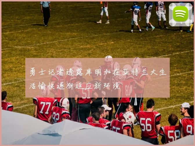 勇士记者透露库明加在亚特兰大生活愉快逐渐适应新环境