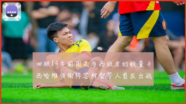 回顾14年前国足与西班牙的较量卡西哈维领衔阵容郑智等人首发出战