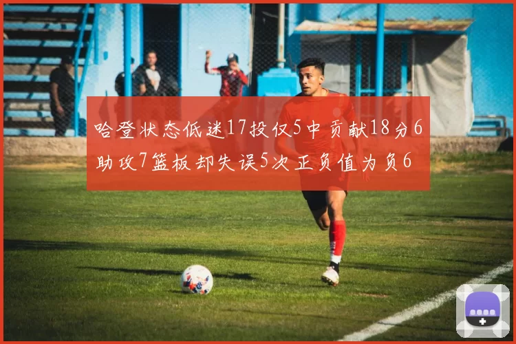哈登状态低迷17投仅5中贡献18分6助攻7篮板却失误5次正负值为负6