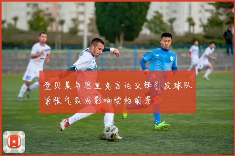 登贝莱与恩里克言论交锋引发球队紧张气氛或影响续约前景