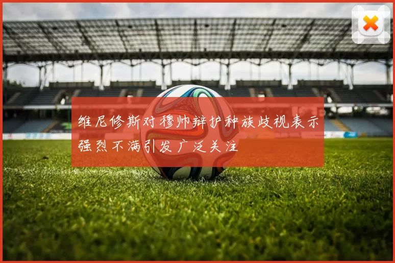 维尼修斯对穆帅辩护种族歧视表示强烈不满引发广泛关注