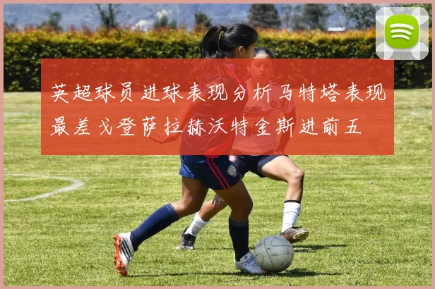 英超球员进球表现分析马特塔表现最差戈登萨拉赫沃特金斯进前五