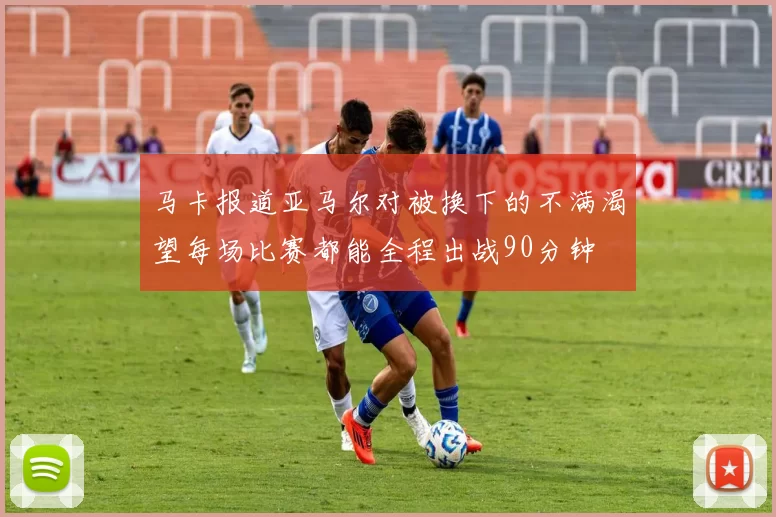 马卡报道亚马尔对被换下的不满渴望每场比赛都能全程出战90分钟