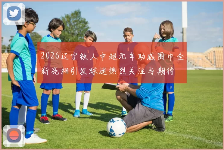2026辽宁铁人中超元年助威围巾全新亮相引发球迷热烈关注与期待