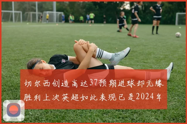 切尔西创造高达37预期进球却无缘胜利上次英超如此表现已是2024年3月
