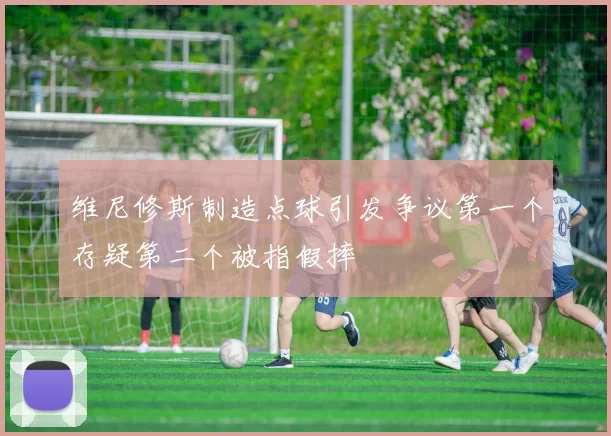 维尼修斯制造点球引发争议第一个存疑第二个被指假摔