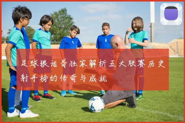 足球狠话哥独家解析五大联赛历史射手榜的传奇与成就