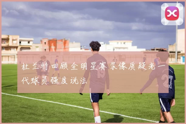 杜兰特回顾全明星赛录像质疑老一代球员强度说法