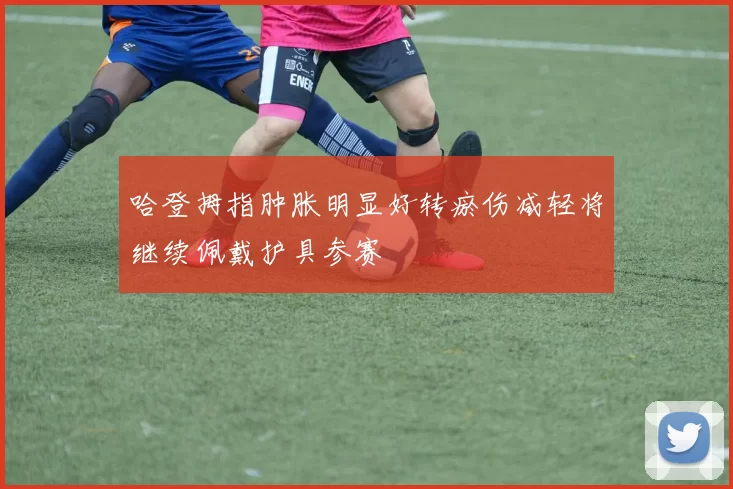 哈登拇指肿胀明显好转瘀伤减轻将继续佩戴护具参赛