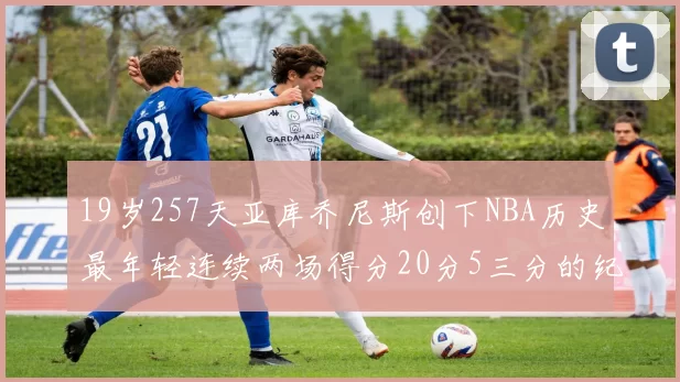 19岁257天亚库乔尼斯创下NBA历史最年轻连续两场得分20分5三分的纪录