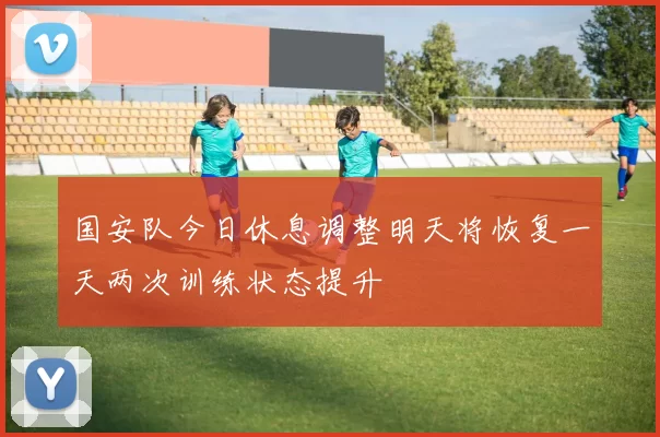 国安队今日休息调整明天将恢复一天两次训练状态提升