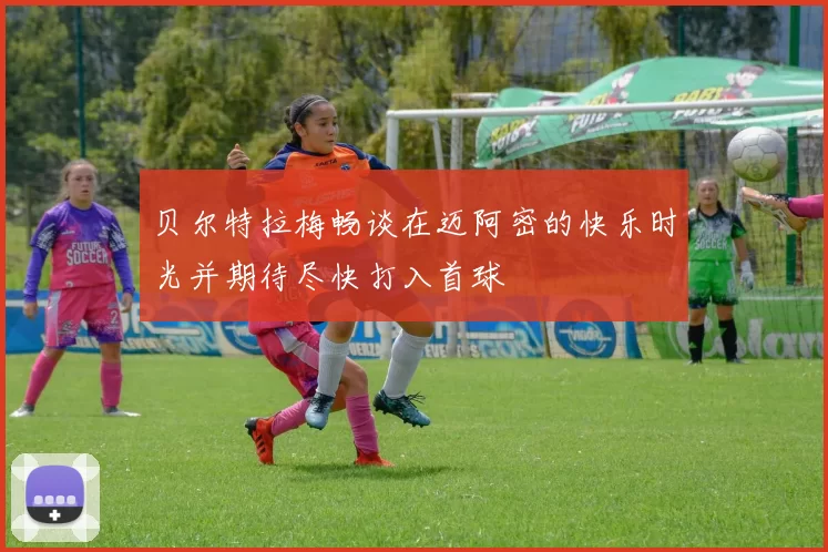 贝尔特拉梅畅谈在迈阿密的快乐时光并期待尽快打入首球