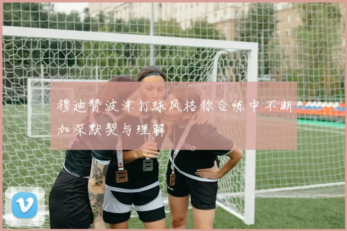 穆迪赞波津打球风格称合练中不断加深默契与理解