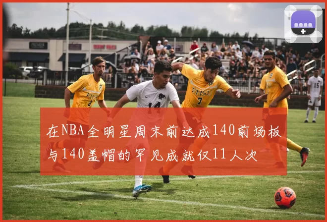 在NBA全明星周末前达成140前场板与140盖帽的罕见成就仅11人次