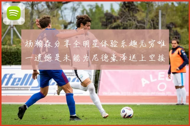 杨瀚森分享全明星体验乐趣无穷唯一遗憾是未能为尼德豪泽送上空接助攻