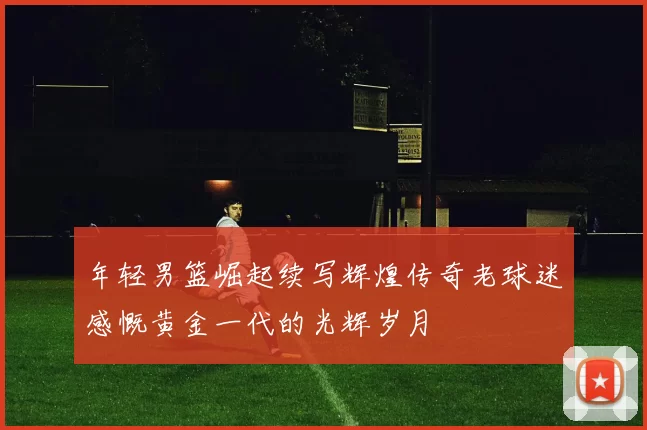 年轻男篮崛起续写辉煌传奇老球迷感慨黄金一代的光辉岁月